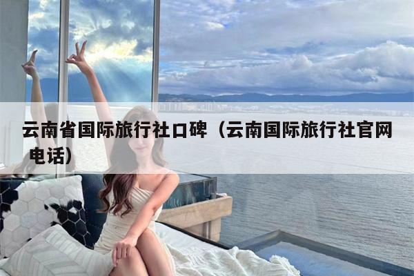 云南省国际旅行社口碑（云南国际旅行社官网 电话）