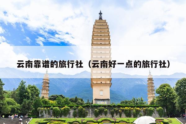 云南靠谱的旅行社（云南好一点的旅行社）