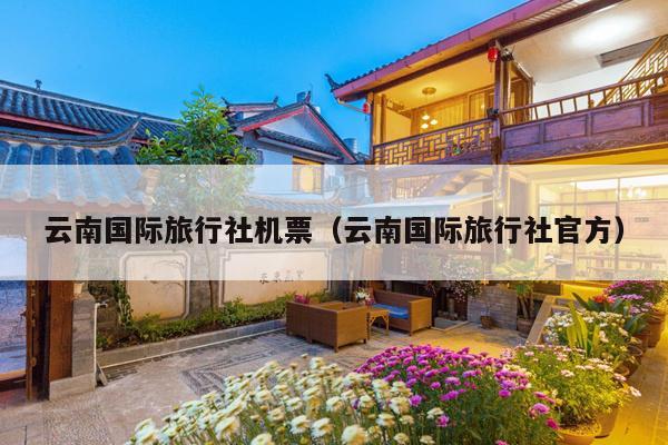云南国际旅行社机票(云南国际旅行社官方)