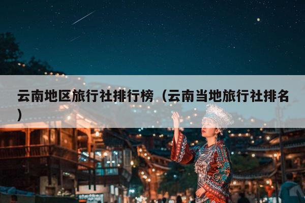 云南地区旅行社排行榜(云南当地旅行社排名)