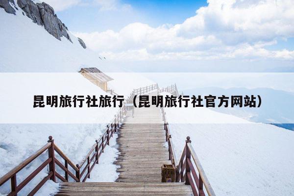 昆明旅行社旅行(昆明旅行社官方网站)