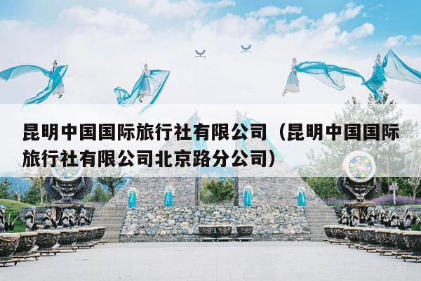 昆明中国国际旅行社有限公司（昆明中国国际旅行社有限公司北京路分公司）