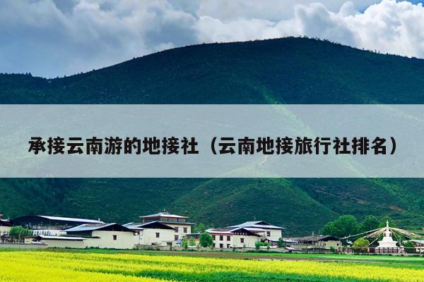 承接云南游的地接社（云南地接旅行社排名）
