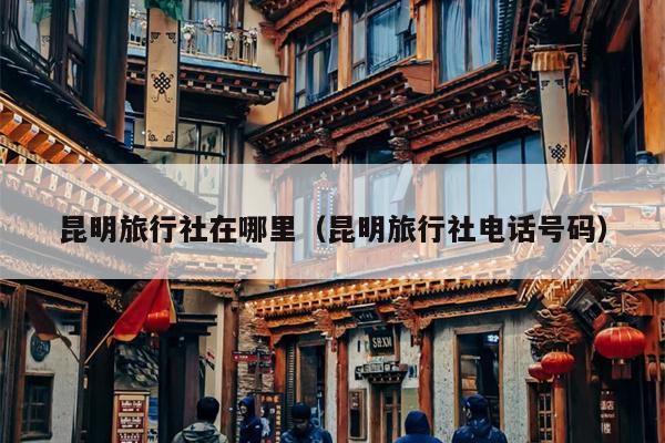昆明旅行社在哪里（昆明旅行社电话号码）