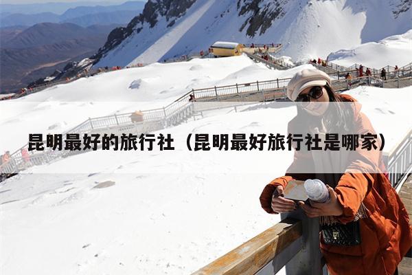 昆明最好的旅行社（昆明最好旅行社是哪家）