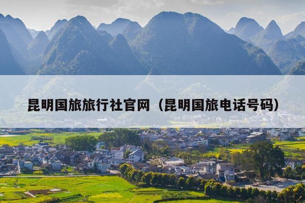 昆明国旅旅行社官网（昆明国旅电话号码）
