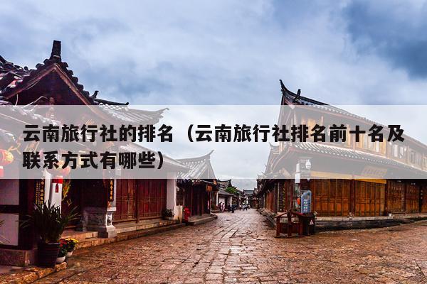 云南旅行社的排名(云南旅行社排名前十名及联系方式有哪些)