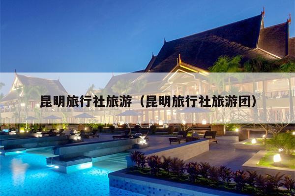 昆明旅行社旅游（昆明旅行社旅游团）