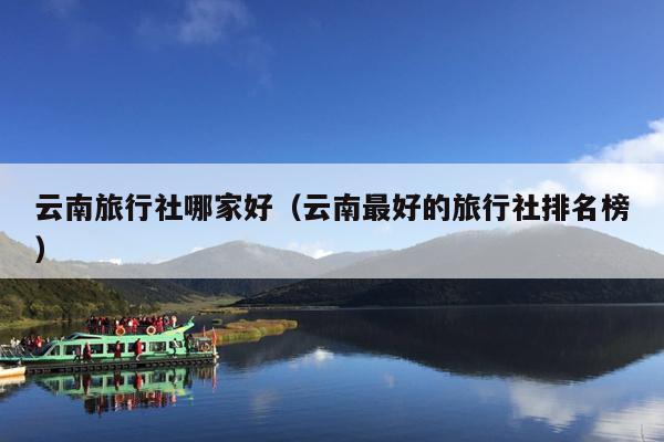 云南旅行社哪家好(云南最好的旅行社排名榜)