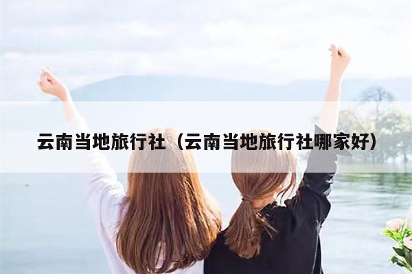 云南当地旅行社(云南当地旅行社哪家好)