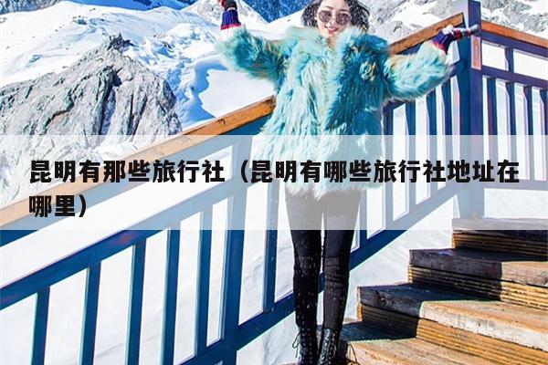 昆明有那些旅行社（昆明有哪些旅行社地址在哪里）