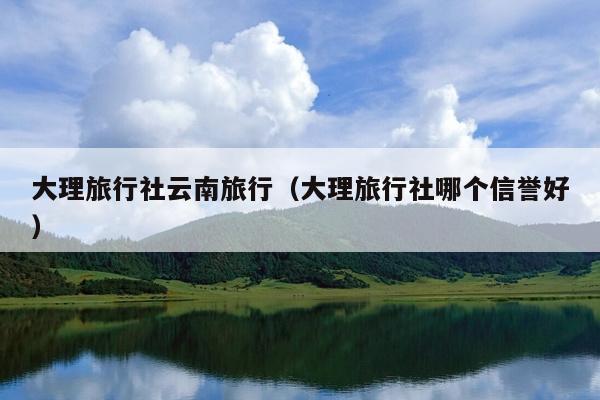 大理旅行社云南旅行（大理旅行社哪个信誉好）