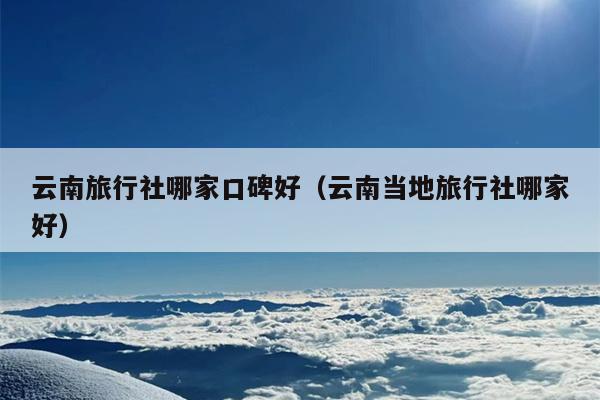 云南旅行社哪家口碑好（云南当地旅行社哪家好）
