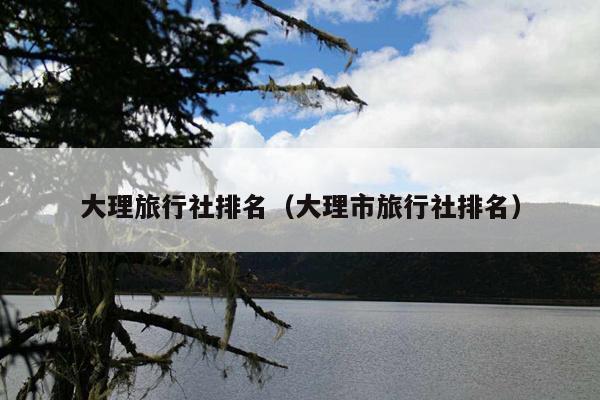 大理旅行社排名（大理市旅行社排名）