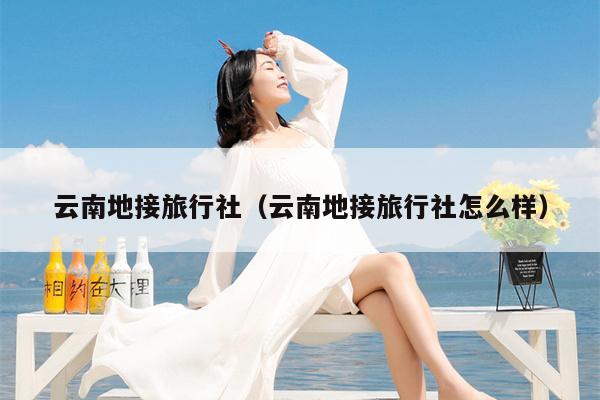 云南地接旅行社（云南地接旅行社怎么样）