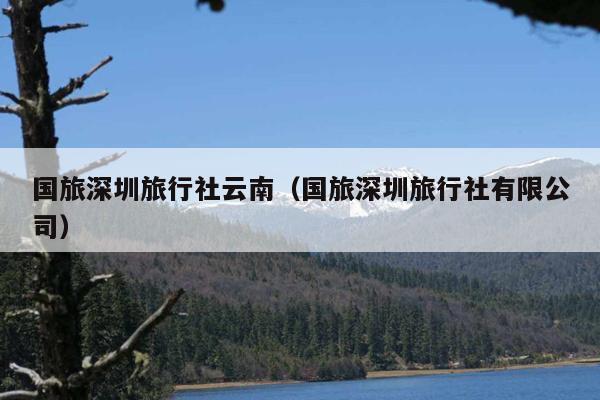 国旅深圳旅行社云南(国旅深圳旅行社有限公司)