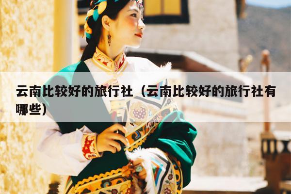 云南比较好的旅行社（云南比较好的旅行社有哪些）