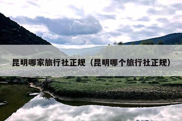 昆明哪家旅行社正规（昆明哪个旅行社正规）