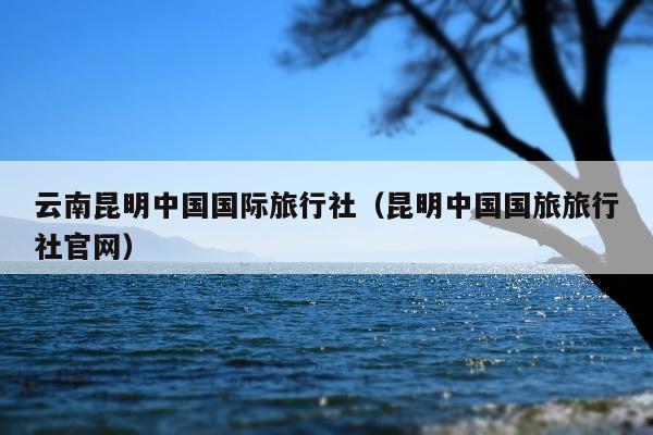 云南昆明中国国际旅行社（昆明中国国旅旅行社官网）