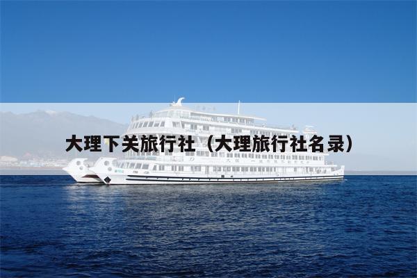 大理下关旅行社（大理旅行社名录）