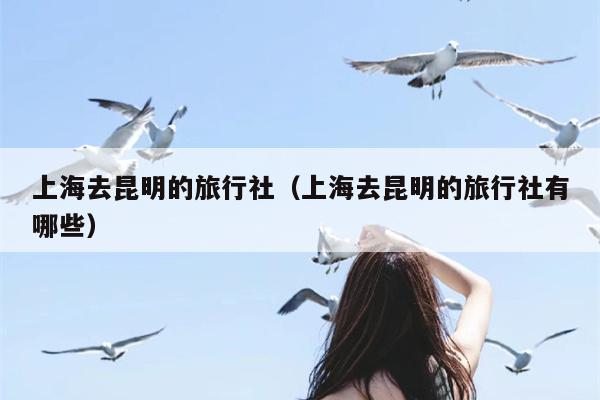 上海去昆明的旅行社（上海去昆明的旅行社有哪些）