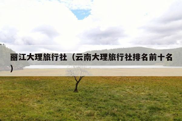 丽江大理旅行社（云南大理旅行社排名前十名）