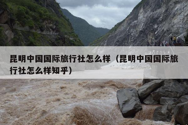 昆明中国国际旅行社怎么样（昆明中国国际旅行社怎么样知乎）