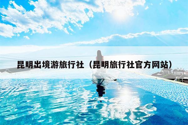昆明出境游旅行社（昆明旅行社官方网站）