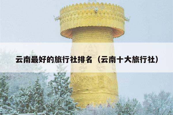 云南最好的旅行社排名（云南十大旅行社）
