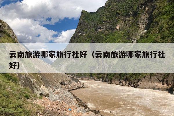云南旅游哪家旅行社好（云南旅游哪家旅行社好）