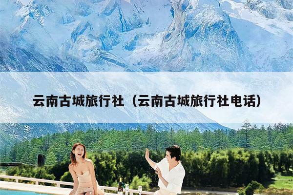 云南古城旅行社(云南古城旅行社电话)