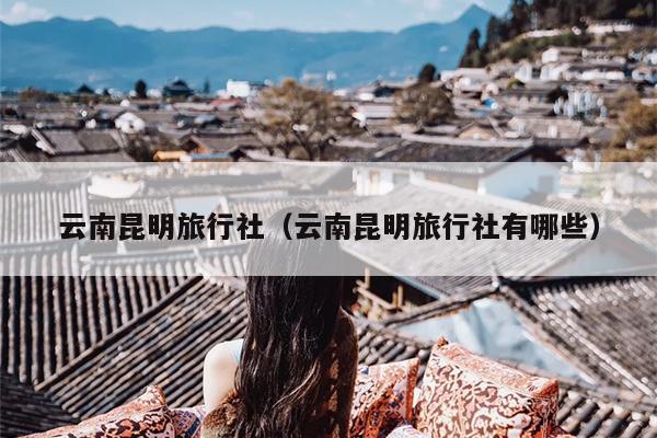 云南昆明旅行社(云南昆明旅行社有哪些)