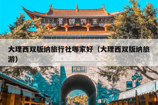 大理西双版纳旅行社哪家好（大理西双版纳旅游）