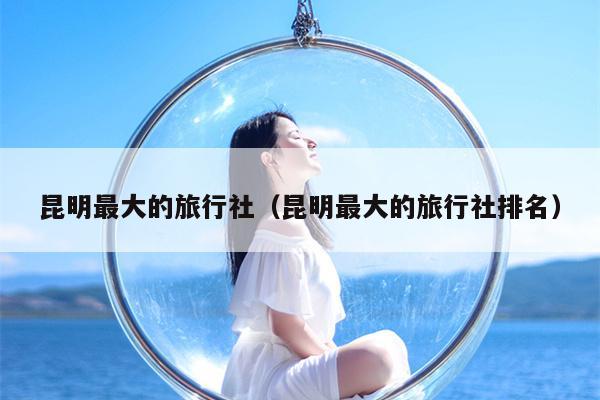 昆明最大的旅行社（昆明最大的旅行社排名）