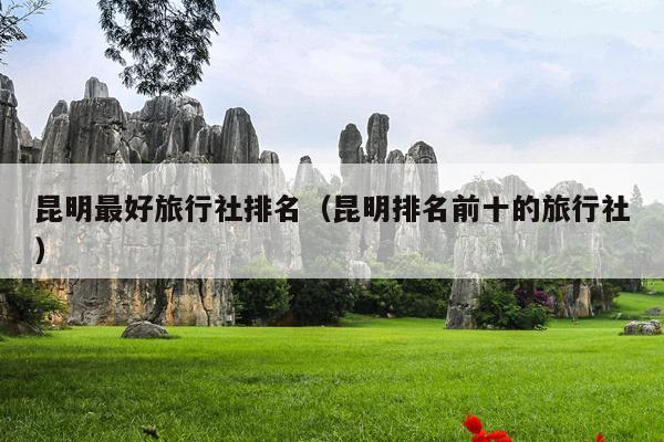 昆明最好旅行社排名（昆明排名前十的旅行社）