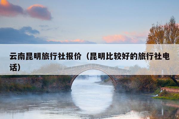 云南昆明旅行社报价（昆明比较好的旅行社电话）