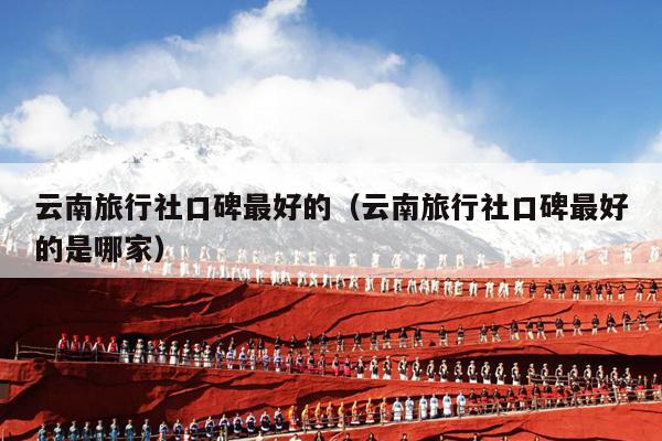云南旅行社口碑最好的(云南旅行社口碑最好的是哪家)