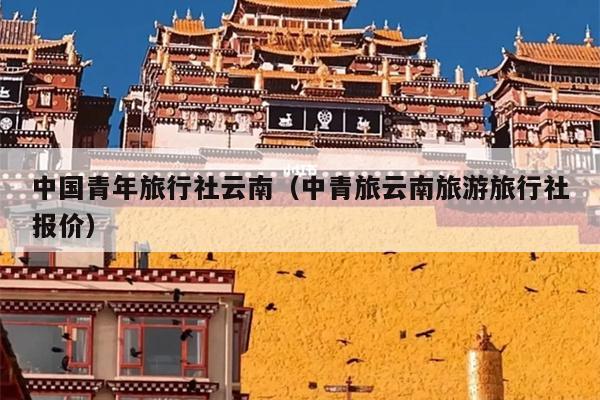 中国青年旅行社云南(中青旅云南旅游旅行社报价)