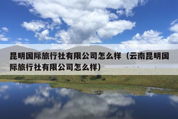 昆明国际旅行社有限公司怎么样（云南昆明国际旅行社有限公司怎么样）
