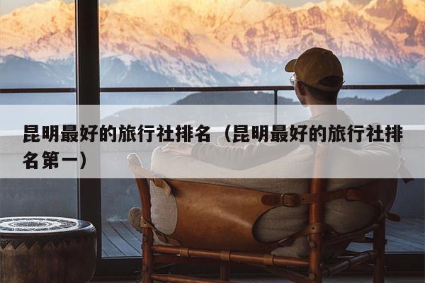 昆明最好的旅行社排名（昆明最好的旅行社排名第一）