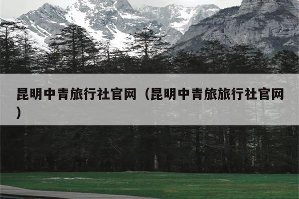 昆明中青旅行社官网（昆明中青旅旅行社官网）