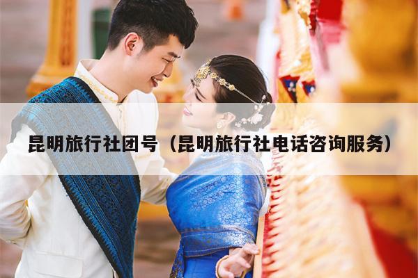 昆明旅行社团号（昆明旅行社电话咨询服务）