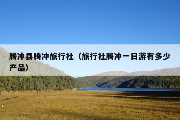 腾冲县腾冲旅行社（旅行社腾冲一日游有多少产品）