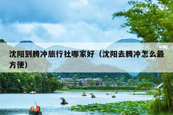 沈阳到腾冲旅行社哪家好（沈阳去腾冲怎么最方便）