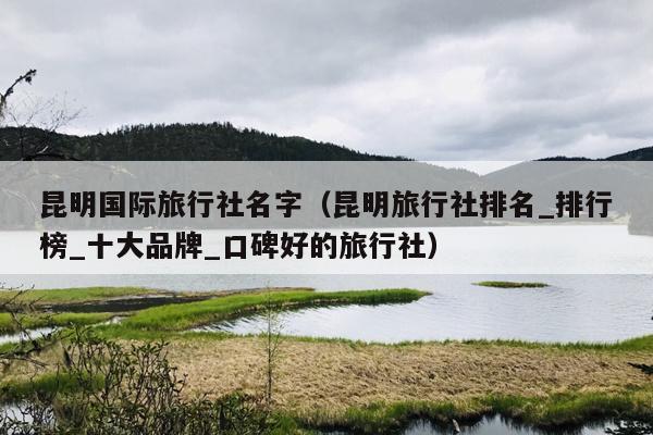 昆明国际旅行社名字（昆明旅行社排名_排行榜_十大品牌_口碑好的旅行社）