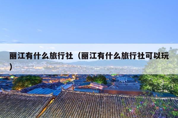 丽江有什么旅行社（丽江有什么旅行社可以玩）