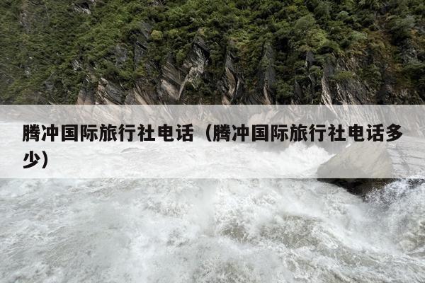 腾冲国际旅行社电话（腾冲国际旅行社电话多少）