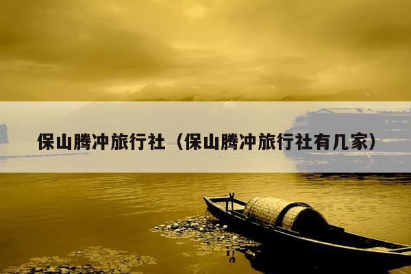 保山腾冲旅行社（保山腾冲旅行社有几家）