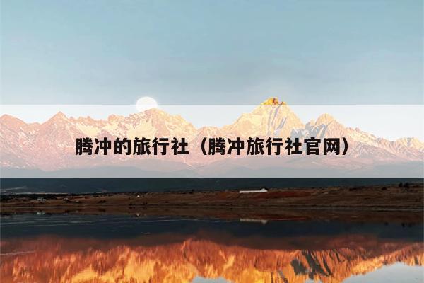 腾冲的旅行社（腾冲旅行社官网）