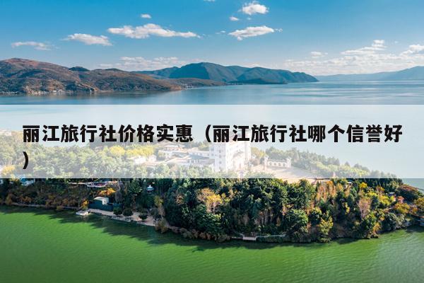 丽江旅行社价格实惠（丽江旅行社哪个信誉好）